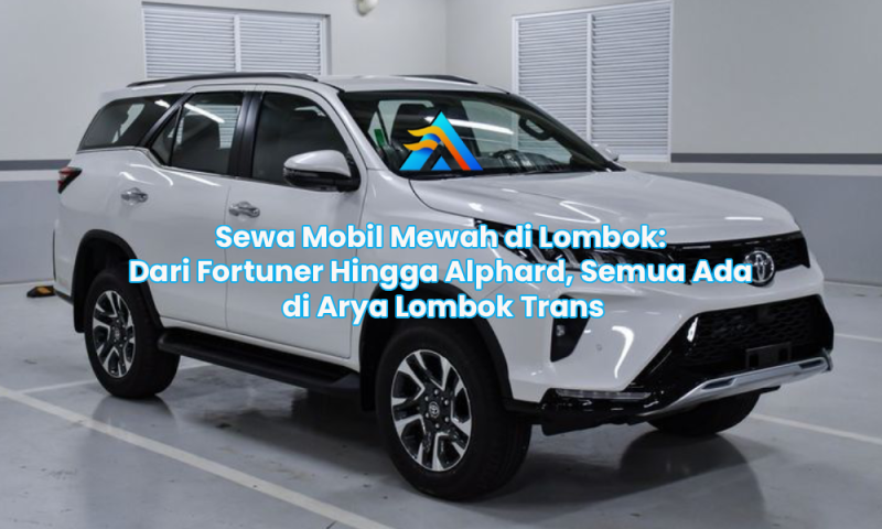 Sewa Mobil Mewah di Lombok: Dari Fortuner Hingga Alphard, Semua Ada di Arya Lombok Trans